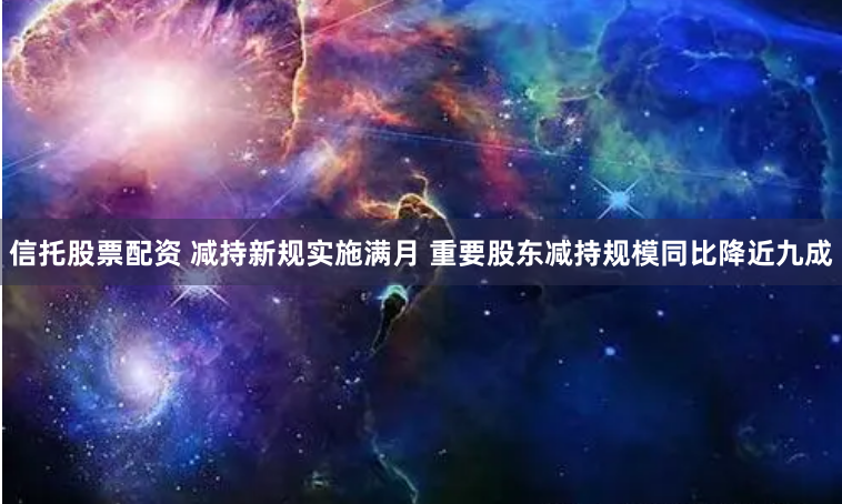 信托股票配资 减持新规实施满月 重要股东减持规模同比降近九成