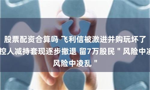 股票配资合算吗 飞利信被激进并购玩坏了？实控人减持套现逐步撤退 留7万股民＂风险中凌乱＂