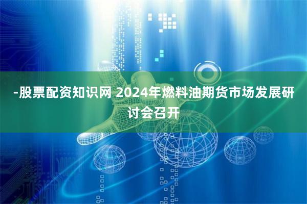 -股票配资知识网 2024年燃料油期货市场发展研讨会召开