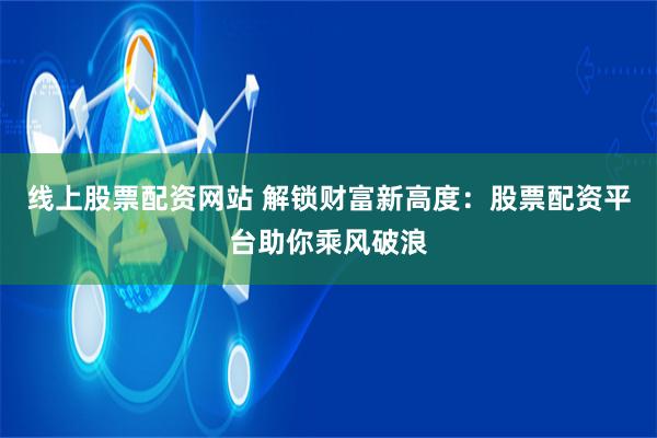 线上股票配资网站 解锁财富新高度：股票配资平台助你乘风破浪