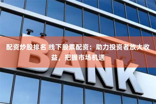 配资炒股排名 线下股票配资：助力投资者放大收益，把握市场机遇
