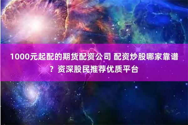 1000元起配的期货配资公司 配资炒股哪家靠谱？资深股民推荐优质平台