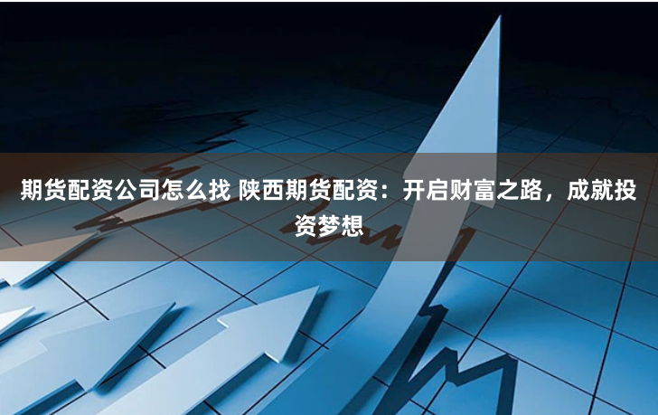 期货配资公司怎么找 陕西期货配资：开启财富之路，成就投资梦想