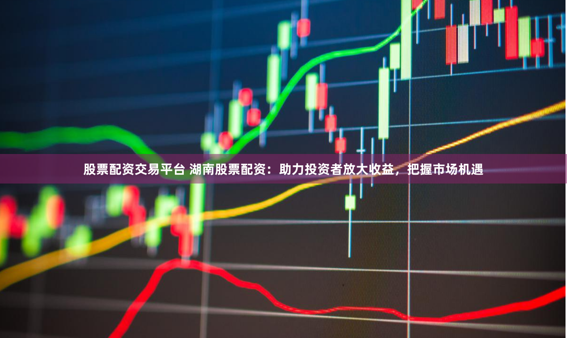 股票配资交易平台 湖南股票配资：助力投资者放大收益，把握市场机遇