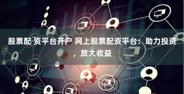 股票配 资平台开户 网上股票配资平台：助力投资，放大收益