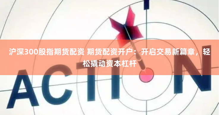 沪深300股指期货配资 期货配资开户：开启交易新篇章，轻松撬动资本杠杆