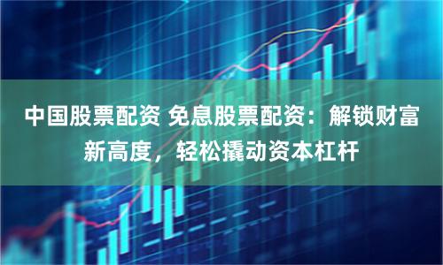 中国股票配资 免息股票配资：解锁财富新高度，轻松撬动资本杠杆