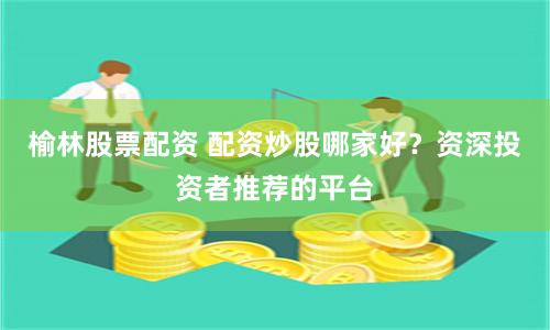 榆林股票配资 配资炒股哪家好？资深投资者推荐的平台