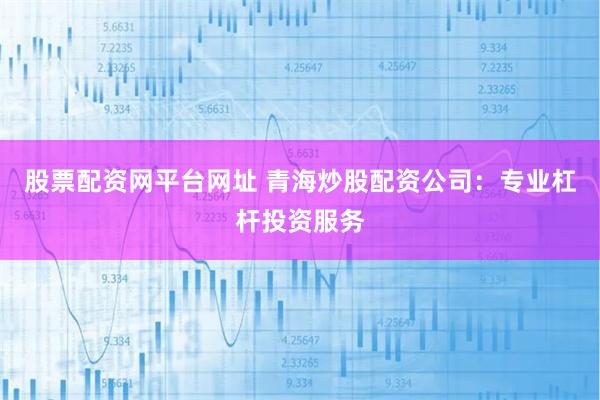 股票配资网平台网址 青海炒股配资公司：专业杠杆投资服务
