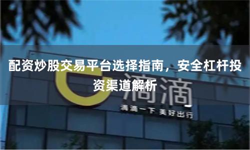 配资炒股交易平台选择指南，安全杠杆投资渠道解析