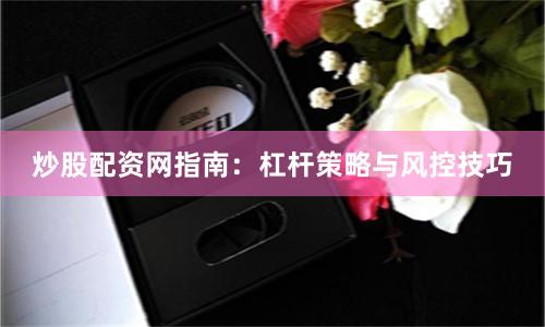 炒股配资网指南：杠杆策略与风控技巧